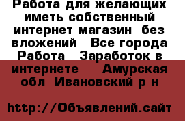  Работа для желающих иметь собственный интернет магазин, без вложений - Все города Работа » Заработок в интернете   . Амурская обл.,Ивановский р-н